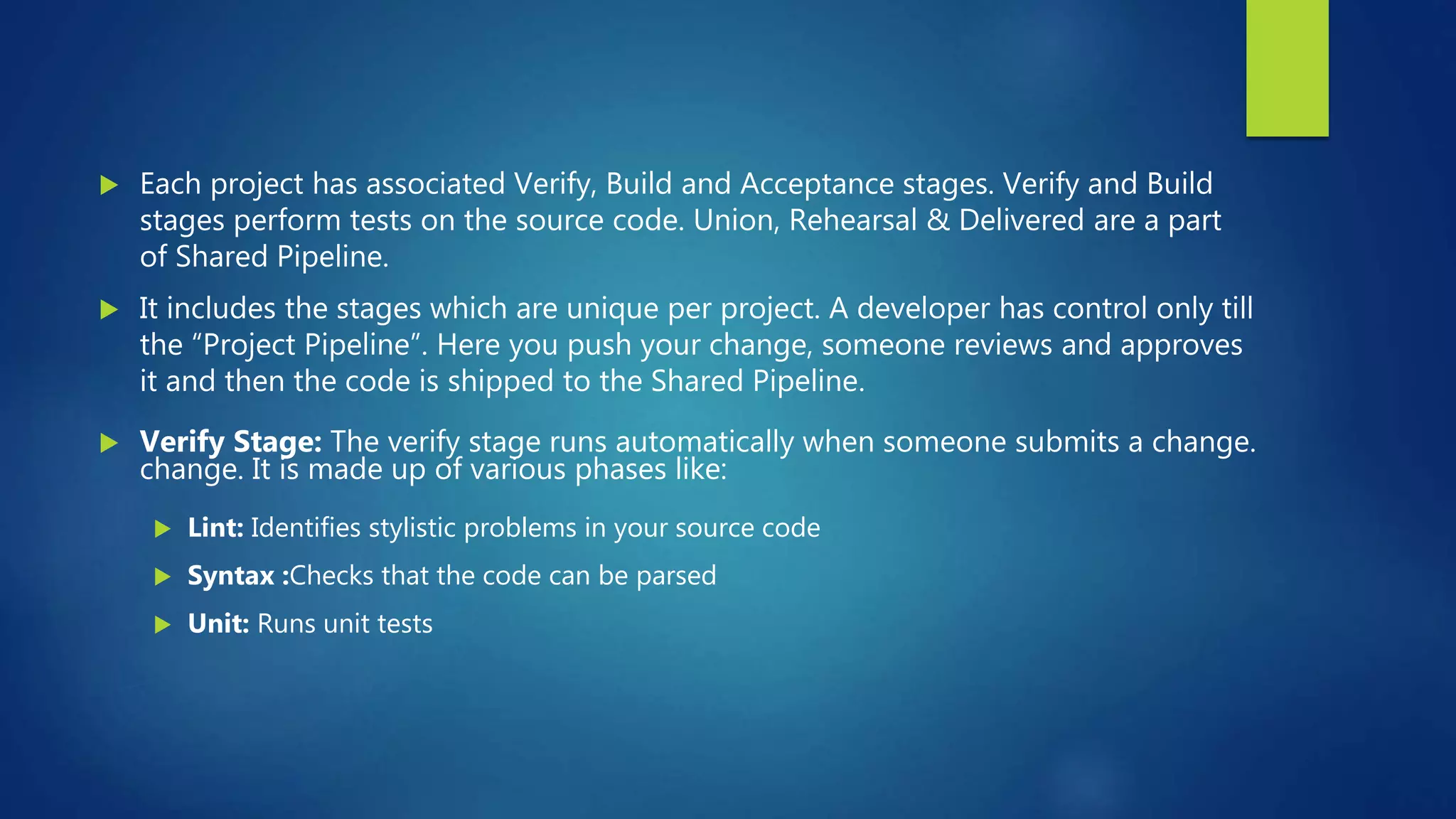 Each project has associated Verify, Build and Acceptance stages. Verify and Build
stages perform tests on the source code. Union, Rehearsal & Delivered are a part
of Shared Pipeline.
 It includes the stages which are unique per project. A developer has control only till
the “Project Pipeline”. Here you push your change, someone reviews and approves
it and then the code is shipped to the Shared Pipeline.
 Verify Stage: The verify stage runs automatically when someone submits a change.
change. It is made up of various phases like:
 Lint: Identifies stylistic problems in your source code
 Syntax :Checks that the code can be parsed
 Unit: Runs unit tests
 