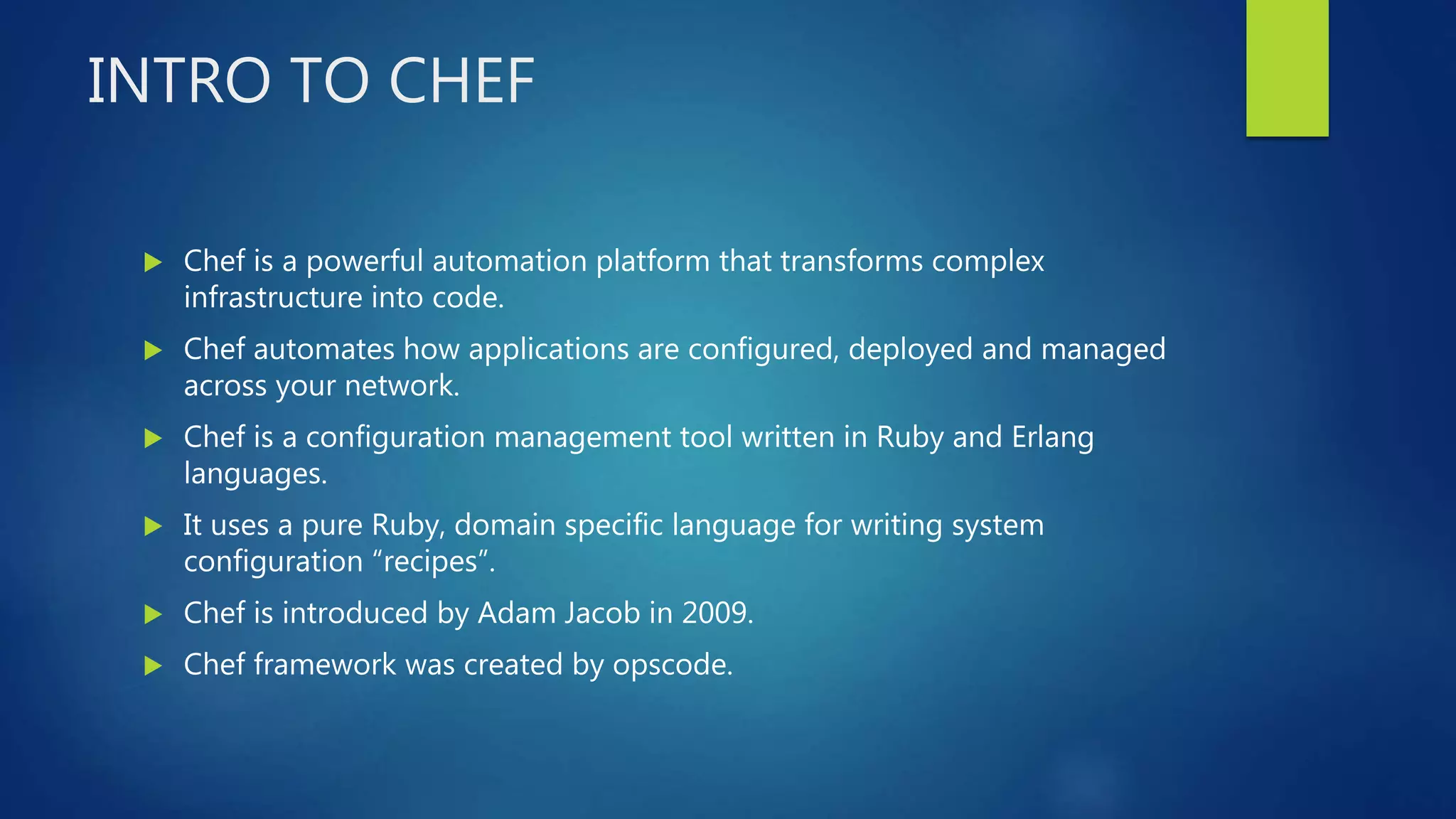 INTRO TO CHEF
 Chef is a powerful automation platform that transforms complex
infrastructure into code.
 Chef automates how applications are configured, deployed and managed
across your network.
 Chef is a configuration management tool written in Ruby and Erlang
languages.
 It uses a pure Ruby, domain specific language for writing system
configuration “recipes”.
 Chef is introduced by Adam Jacob in 2009.
 Chef framework was created by opscode.
 