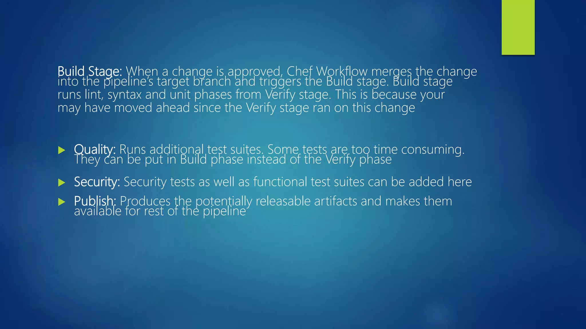 Build Stage: When a change is approved, Chef Workflow merges the change
into the pipeline’s target branch and triggers the Build stage. Build stage
runs lint, syntax and unit phases from Verify stage. This is because your
may have moved ahead since the Verify stage ran on this change
 Quality: Runs additional test suites. Some tests are too time consuming.
They can be put in Build phase instead of the Verify phase
 Security: Security tests as well as functional test suites can be added here
 Publish: Produces the potentially releasable artifacts and makes them
available for rest of the pipeline
 