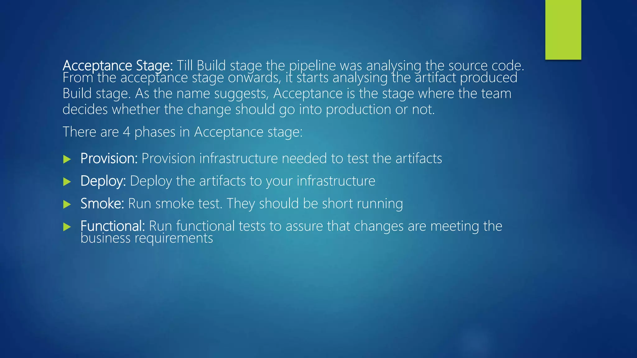 Acceptance Stage: Till Build stage the pipeline was analysing the source code.
From the acceptance stage onwards, it starts analysing the artifact produced
Build stage. As the name suggests, Acceptance is the stage where the team
decides whether the change should go into production or not.
There are 4 phases in Acceptance stage:
 Provision: Provision infrastructure needed to test the artifacts
 Deploy: Deploy the artifacts to your infrastructure
 Smoke: Run smoke test. They should be short running
 Functional: Run functional tests to assure that changes are meeting the
business requirements
 