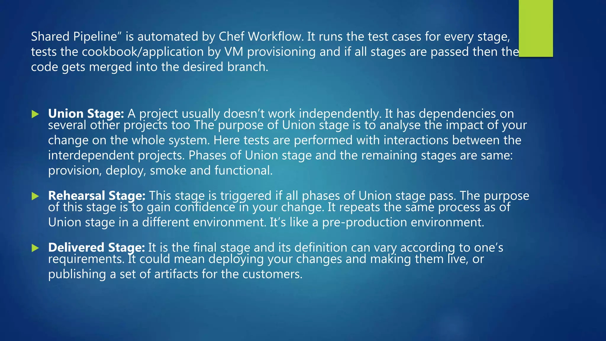 Shared Pipeline” is automated by Chef Workflow. It runs the test cases for every stage,
tests the cookbook/application by VM provisioning and if all stages are passed then the
code gets merged into the desired branch.
 Union Stage: A project usually doesn’t work independently. It has dependencies on
several other projects too The purpose of Union stage is to analyse the impact of your
change on the whole system. Here tests are performed with interactions between the
interdependent projects. Phases of Union stage and the remaining stages are same:
provision, deploy, smoke and functional.
 Rehearsal Stage: This stage is triggered if all phases of Union stage pass. The purpose
of this stage is to gain confidence in your change. It repeats the same process as of
Union stage in a different environment. It’s like a pre-production environment.
 Delivered Stage: It is the final stage and its definition can vary according to one’s
requirements. It could mean deploying your changes and making them live, or
publishing a set of artifacts for the customers.
 