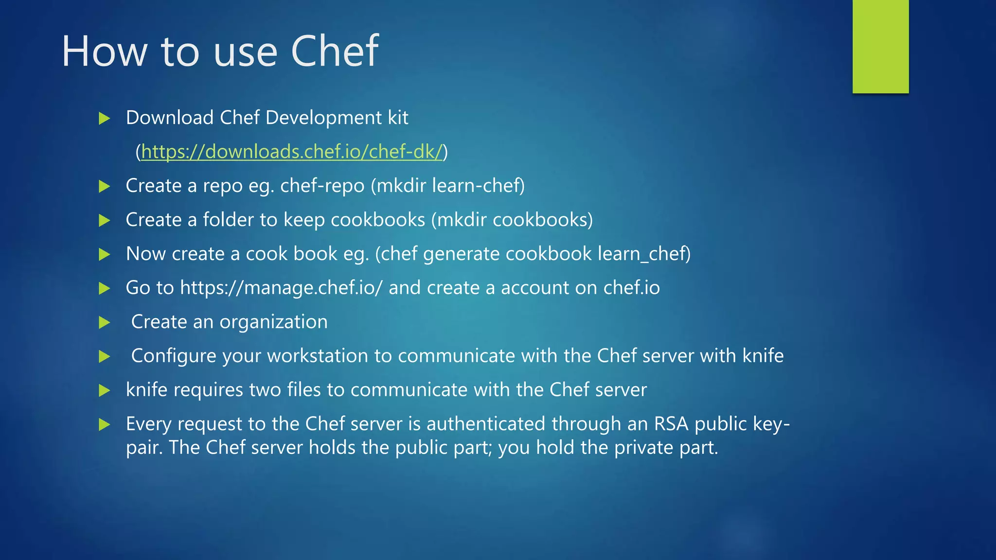 How to use Chef
 Download Chef Development kit
(https://downloads.chef.io/chef-dk/)
 Create a repo eg. chef-repo (mkdir learn-chef)
 Create a folder to keep cookbooks (mkdir cookbooks)
 Now create a cook book eg. (chef generate cookbook learn_chef)
 Go to https://manage.chef.io/ and create a account on chef.io
 Create an organization
 Configure your workstation to communicate with the Chef server with knife
 knife requires two files to communicate with the Chef server
 Every request to the Chef server is authenticated through an RSA public key-
pair. The Chef server holds the public part; you hold the private part.
 
