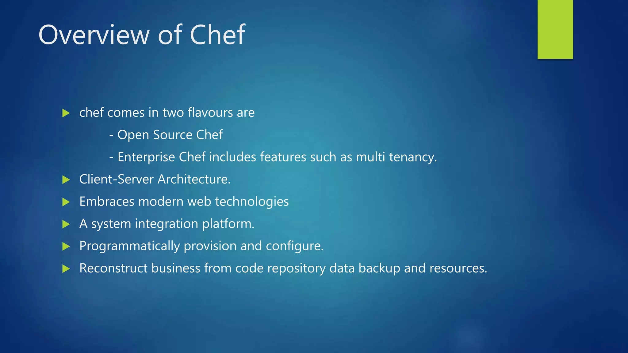 Overview of Chef
 chef comes in two flavours are
- Open Source Chef
- Enterprise Chef includes features such as multi tenancy.
 Client-Server Architecture.
 Embraces modern web technologies
 A system integration platform.
 Programmatically provision and configure.
 Reconstruct business from code repository data backup and resources.
 