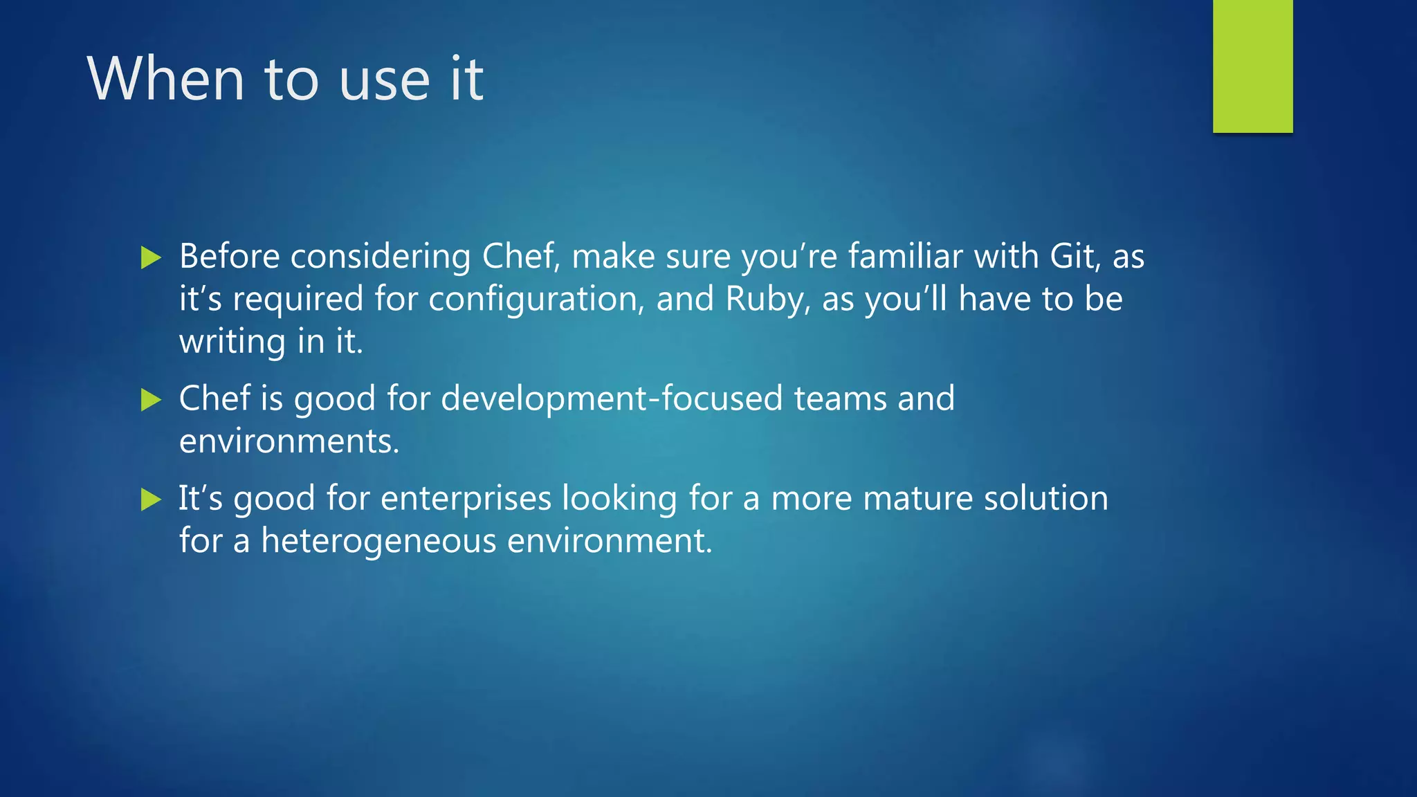 When to use it
 Before considering Chef, make sure you’re familiar with Git, as
it’s required for configuration, and Ruby, as you’ll have to be
writing in it.
 Chef is good for development-focused teams and
environments.
 It’s good for enterprises looking for a more mature solution
for a heterogeneous environment.
 