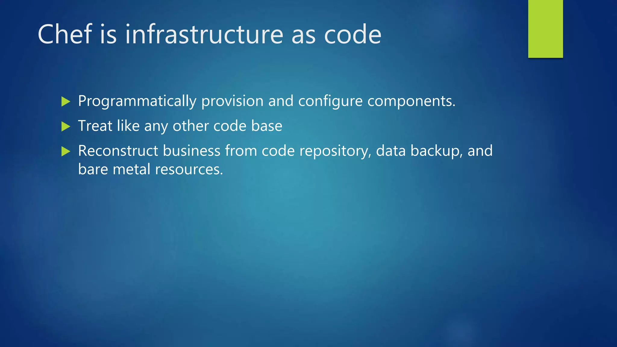 Chef is infrastructure as code
 Programmatically provision and configure components.
 Treat like any other code base
 Reconstruct business from code repository, data backup, and
bare metal resources.
 