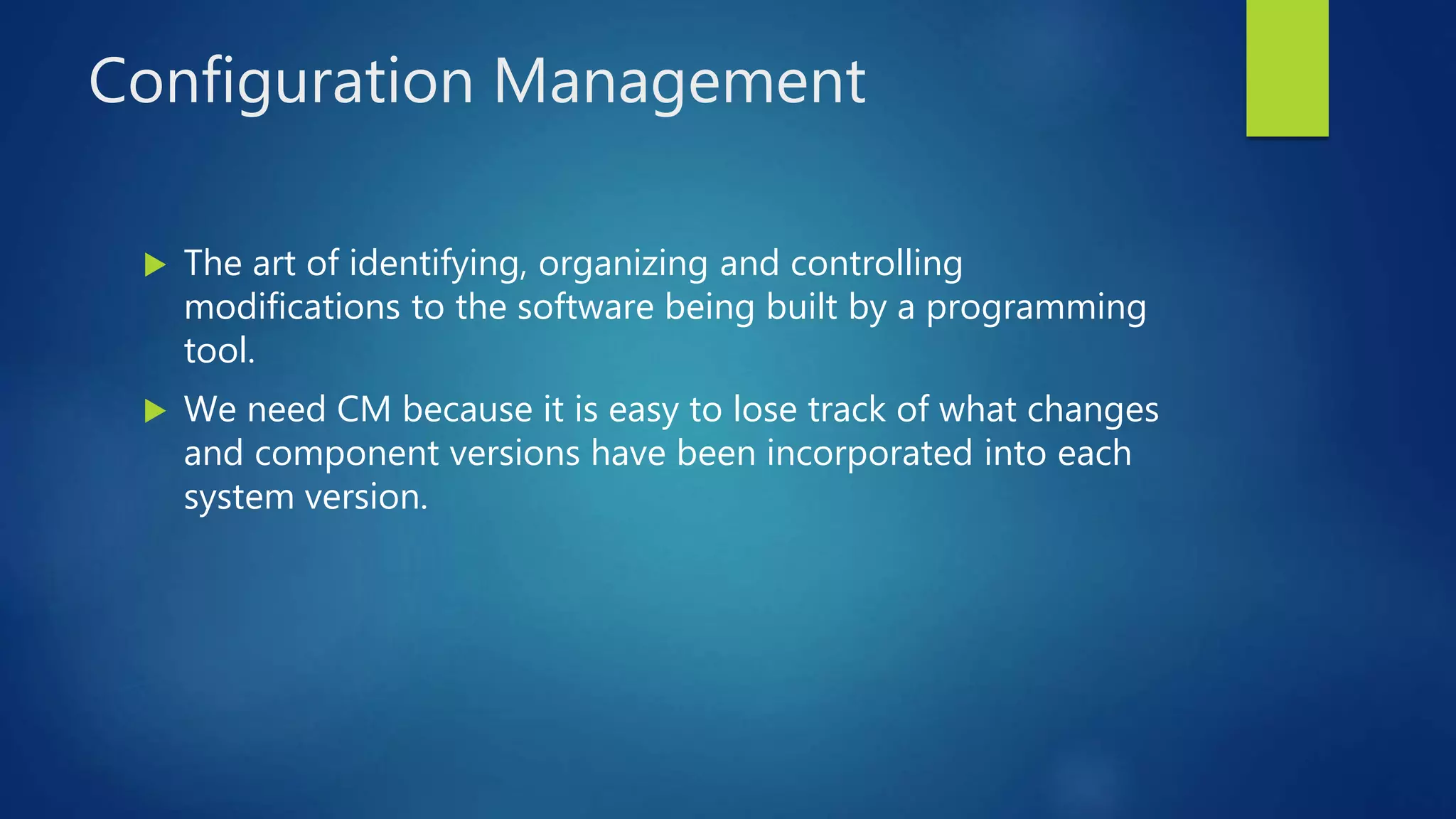 Configuration Management
 The art of identifying, organizing and controlling
modifications to the software being built by a programming
tool.
 We need CM because it is easy to lose track of what changes
and component versions have been incorporated into each
system version.
 