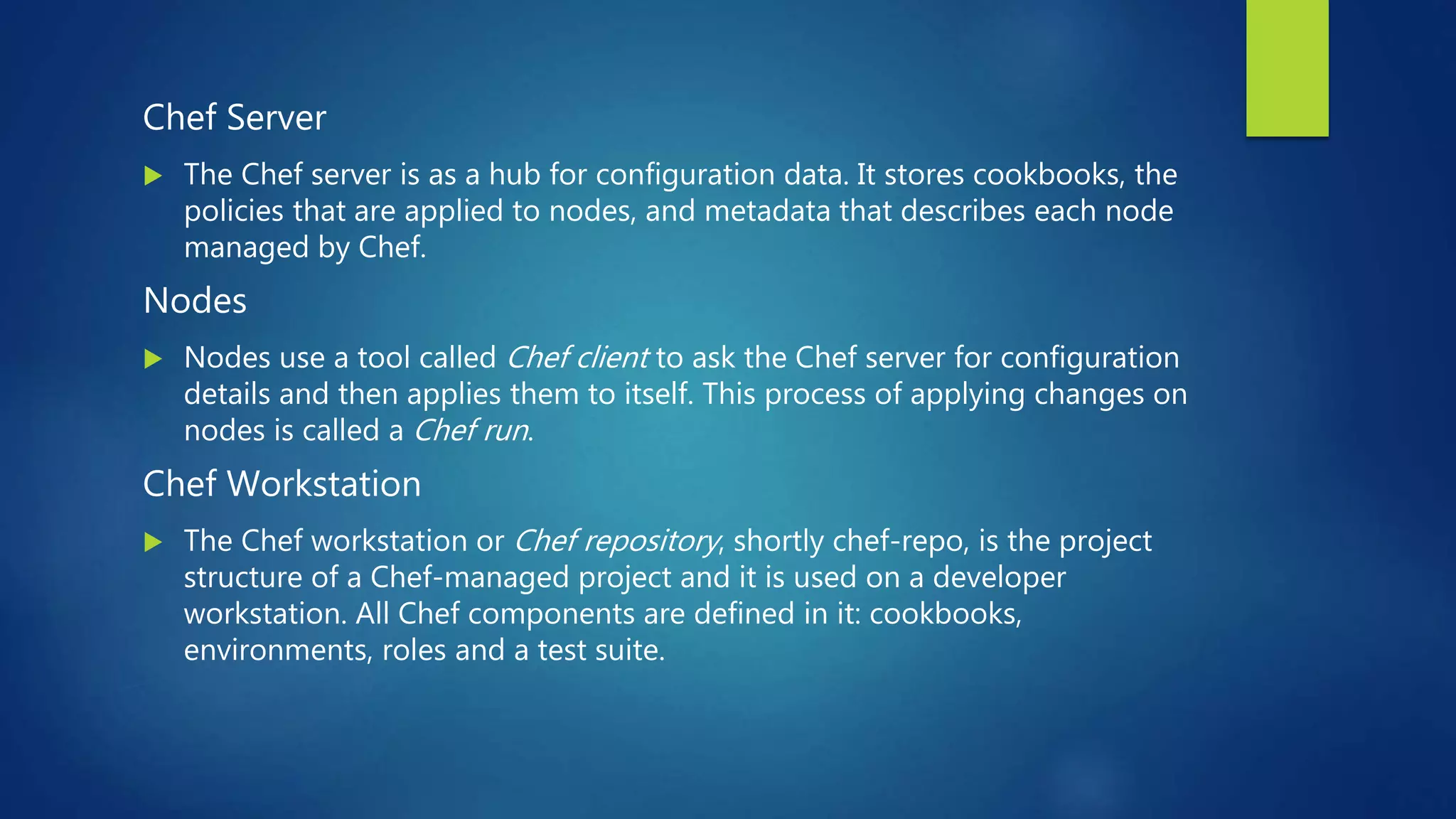 Chef Server
 The Chef server is as a hub for configuration data. It stores cookbooks, the
policies that are applied to nodes, and metadata that describes each node
managed by Chef.
Nodes
 Nodes use a tool called Chef client to ask the Chef server for configuration
details and then applies them to itself. This process of applying changes on
nodes is called a Chef run.
Chef Workstation
 The Chef workstation or Chef repository, shortly chef-repo, is the project
structure of a Chef-managed project and it is used on a developer
workstation. All Chef components are defined in it: cookbooks,
environments, roles and a test suite.
 