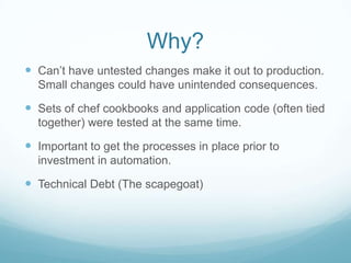 Why?
 Can’t have untested changes make it out to production.
  Small changes could have unintended consequences.

 Sets of chef cookbooks and application code (often tied
  together) were tested at the same time.

 Important to get the processes in place prior to
  investment in automation.

 Technical Debt (The scapegoat)
 