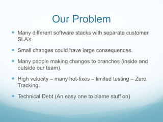Our Problem
 Many different software stacks with separate customer
  SLA’s

 Small changes could have large consequences.
 Many people making changes to branches (inside and
  outside our team).

 High velocity – many hot-fixes – limited testing – Zero
  Tracking.

 Technical Debt (An easy one to blame stuff on)
 