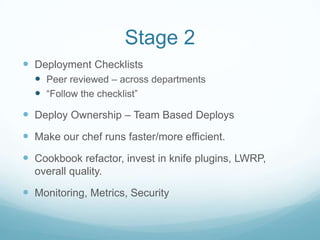 Stage 2
 Deployment Checklists
   Peer reviewed – across departments
   “Follow the checklist”
 Deploy Ownership – Team Based Deploys
 Make our chef runs faster/more efficient.
 Cookbook refactor, invest in knife plugins, LWRP,
  overall quality.

 Monitoring, Metrics, Security
 