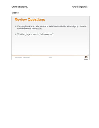 Chef Software Inc. Chef Compliance
Slide 61
©2016 Chef Software Inc. 3-61
Review Questions
5. If a compliance scan tells you that a node is unreachable, what might you use to
troubleshoot the connection?
6. What language is used to define controls?
 