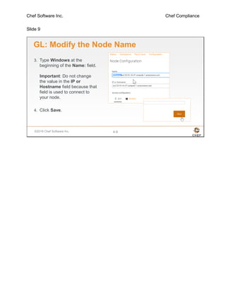Chef Software Inc. Chef Compliance
Slide 9
©2016 Chef Software Inc. 4-9
GL: Modify the Node Name
3. Type Windows at the
beginning of the Name: field.
Important: Do not change
the value in the IP or
Hostname field because that
field is used to connect to
your node.
4. Click Save.
 