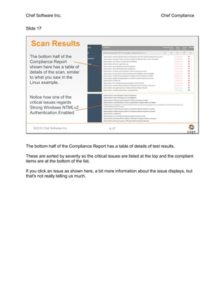 Chef Software Inc. Chef Compliance
Slide 17
©2016 Chef Software Inc. 4-17
Scan Results
The bottom half of the
Compliance Report
shown here has a table of
details of the scan, similar
to what you saw in the
Linux example.
Notice how one of the
critical issues regards
Strong Windows NTMLv2
Authentication Enabled
The bottom half of the Compliance Report has a table of details of test results.
These are sorted by severity so the critical issues are listed at the top and the compliant
items are at the bottom of the list.
If you click an issue as shown here, a bit more information about the issue displays, but
that's not really telling us much.
 