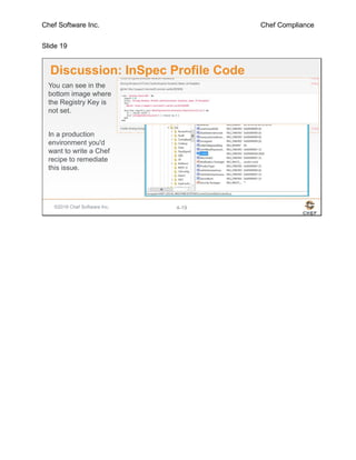 Chef Software Inc. Chef Compliance
Slide 19
©2016 Chef Software Inc. 4-19
Discussion: InSpec Profile Code
You can see in the
bottom image where
the Registry Key is
not set.
In a production
environment you'd
want to write a Chef
recipe to remediate
this issue.
 