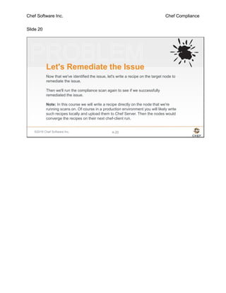 Chef Software Inc. Chef Compliance
Slide 20
©2016 Chef Software Inc. 4-20
Let's Remediate the Issue
Now that we've identified the issue, let's write a recipe on the target node to
remediate the issue.
Then we'll run the compliance scan again to see if we successfully
remediated the issue.
Note: In this course we will write a recipe directly on the node that we're
running scans on. Of course in a production environment you will likely write
such recipes locally and upload them to Chef Server. Then the nodes would
converge the recipes on their next chef-client run.
 