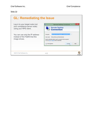 Chef Software Inc. Chef Compliance
Slide 22
©2016 Chef Software Inc. 4-22
GL: Remediating the Issue
Log in to your target node (not
your compliance server node)
using your RPD client.
You can use only the IP address
instead of the FQDN that this
image shows.
 