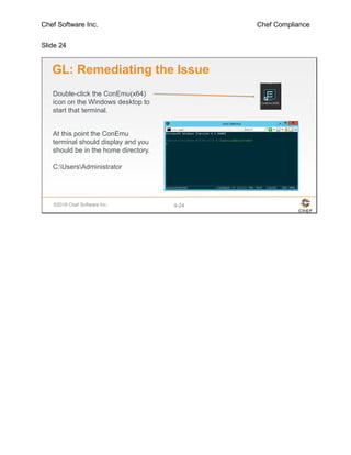 Chef Software Inc. Chef Compliance
Slide 24
©2016 Chef Software Inc. 4-24
GL: Remediating the Issue
Double-click the ConEmu(x64)
icon on the Windows desktop to
start that terminal.
At this point the ConEmu
terminal should display and you
should be in the home directory.
C:UsersAdministrator
 