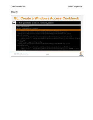 Chef Software Inc. Chef Compliance
Slide 26
©2016 Chef Software Inc. 4-26
Compiling Cookbooks...
Recipe: code_generator::cookbook
* directory[C:/Users/Administrator/cookbooks/windows_access] action create
- create new directory C:/Users/Administrator/cookbooks/windows_access
* template[C:/Users/Administrator/cookbooks/windows_access/metadata.rb] action
create_if_missing
- create new file C:/Users/Administrator/cookbooks/windows_access/metadata.rb
- update content in file C:/Users/Administrator/cookbooks/windows_access/metadata.rb from
none to 18be67
(diff output suppressed by config)
* template[C:/Users/Administrator/cookbooks/windows_access/README.md] action
create_if_missing
- create new file C:/Users/Administrator/cookbooks/windows_access/README.md
- update content in file C:/Users/Administrator/cookbooks/windows_access/README.md from
none to 481e5e
$ chef generate cookbook windows_access
GL: Create a Windows Access Cookbook
 