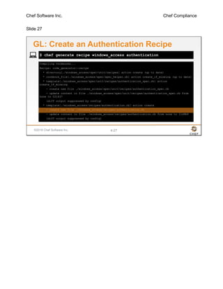 Chef Software Inc. Chef Compliance
Slide 27
©2016 Chef Software Inc. 4-27
Compiling Cookbooks...
Recipe: code_generator::recipe
* directory[./windows_access/spec/unit/recipes] action create (up to date)
* cookbook_file[./windows_access/spec/spec_helper.rb] action create_if_missing (up to date)
* template[./windows_access/spec/unit/recipes/authentication_spec.rb] action
create_if_missing
- create new file ./windows_access/spec/unit/recipes/authentication_spec.rb
- update content in file ./windows_access/spec/unit/recipes/authentication_spec.rb from
none to 021637
(diff output suppressed by config)
* template[./windows_access/recipes/authentication.rb] action create
- create new file ./windows_access/recipes/authentication.rb
- update content in file ./windows_access/recipes/authentication.rb from none to 11d9b9
(diff output suppressed by config)
$ chef generate recipe windows_access authentication
GL: Create an Authentication Recipe
 
