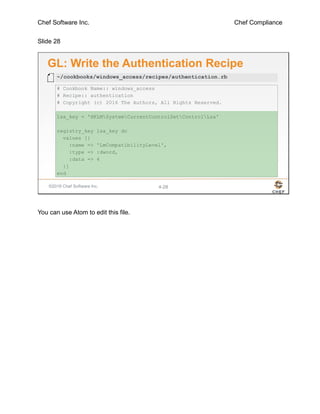 Chef Software Inc. Chef Compliance
Slide 28
©2016 Chef Software Inc. 4-28
GL: Write the Authentication Recipe
# Cookbook Name:: windows_access
# Recipe:: authentication
# Copyright (c) 2016 The Authors, All Rights Reserved.
lsa_key = 'HKLMSystemCurrentControlSetControlLsa'
registry_key lsa_key do
values [{
:name => 'LmCompatibilityLevel',
:type => :dword,
:data => 4
}]
end
~/cookbooks/windows_access/recipes/authentication.rb
You can use Atom to edit this file.
 