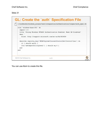 Chef Software Inc. Chef Compliance
Slide 31
©2016 Chef Software Inc. 4-31
GL: Create the `auth` Specification File
rule 'windows-base-201' do
impact 1.0
title 'Strong Windows NTLMv2 Authentication Enabled; Weak LM Disabled'
desc '
@link: http://support.microsoft.com/en-us/kb/823659
'
describe registry_key('HKLMSystemCurrentControlSetControlLsa') do
it { should exist }
its('LmCompatibilityLevel') { should eq 4 }
end
end
~/cookbooks/windows_access/test/integration/authentication/inspec/auth_spec.rb
You can use Atom to create this file.
 
