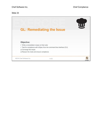 Chef Software Inc. Chef Compliance
Slide 33
©2016 Chef Software Inc. 4-33
Objective:
GL: Remediating the Issue
 Write a remediation recipe on that node
 Test for compliance with InSpec from the command line interface (CLI)
 Converge the recipe
 Rescan the node and ensure compliance
 