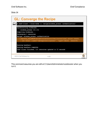 Chef Software Inc. Chef Compliance
Slide 34
©2016 Chef Software Inc. 4-34
Synchronizing Cookbooks:
- windows_access (0.1.0)
Compiling Cookbooks...
Converging 1 resources
Recipe: windows_access::authentication
* registry_key[HKLMSystemCurrentControlSetControlLsa] action create
- set value {:name=>"LmCompatibilityLevel", :type=>:dword, :data=>4}
Running handlers:
Running handlers complete
Chef Client finished, 1/1 resources updated in 11 seconds
$ chef-client --local-mode -r 'recipe[windows_access::authentication]'
GL: Converge the Recipe
This command assumes you are still at C:UsersAdministratorcookbooks when you
run it.
 
