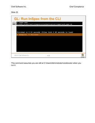 Chef Software Inc. Chef Compliance
Slide 35
©2016 Chef Software Inc. 4-35
..
Finished in 2.16 seconds (files took 2.48 seconds to load)
2 examples, 0 failures
$ inspec exec
windows_accesstestintegrationauthenticationinspecauth_spec.rb
GL: Run InSpec from the CLI
This command assumes you are still at C:UsersAdministratorcookbooks when you
run it.
 