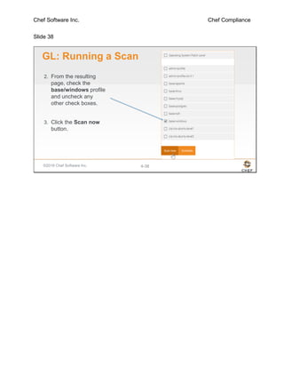 Chef Software Inc. Chef Compliance
Slide 38
©2016 Chef Software Inc. 4-38
GL: Running a Scan
2. From the resulting
page, check the
base/windows profile
and uncheck any
other check boxes.
3. Click the Scan now
button.
 