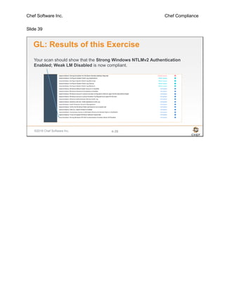 Chef Software Inc. Chef Compliance
Slide 39
©2016 Chef Software Inc. 4-39
GL: Results of this Exercise
Your scan should show that the Strong Windows NTLMv2 Authentication
Enabled; Weak LM Disabled is now compliant.
 