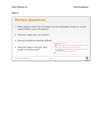 Chef Software Inc. Chef Compliance
Slide 41
©2016 Chef Software Inc. 4-41
Review Questions
1. When adding a node to the Compliance server's dashboard, should you use the
node's FQDN or just its IP address?
2. What can `inspec exec` be used for?
3. How are compliance severities defined?
4. Using the image on the right, what
section is the actual test?
 