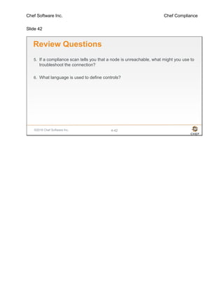 Chef Software Inc. Chef Compliance
Slide 42
©2016 Chef Software Inc. 4-42
Review Questions
5. If a compliance scan tells you that a node is unreachable, what might you use to
troubleshoot the connection?
6. What language is used to define controls?
 