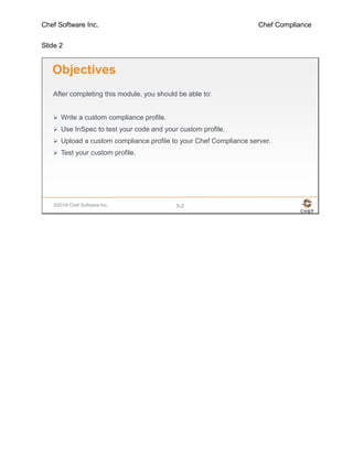 Chef Software Inc. Chef Compliance
Slide 2
©2016 Chef Software Inc. 5-2
Objectives
After completing this module, you should be able to:
 Write a custom compliance profile.
 Use InSpec to test your code and your custom profile.
 Upload a custom compliance profile to your Chef Compliance server.
 Test your custom profile.
 