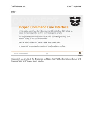 Chef Software Inc. Chef Compliance
Slide 4
©2016 Chef Software Inc. 5-4
InSpec Command Line Interface
In this section we will use the InSpec command line interface (CLI) to help us
create Compliance profiles and run audit tests against targets.
The InSpec CLI commands can run audit tests against targets using SSH,
WinRM, locally, or on Docker containers.
We'll be using `inspec init, `inspec check` and `inspec exec`.
 'inspec init' streamlines the creation of new Compliance profiles.
`inspec init` can create all the directories and basic files that the Compliance Server and
`inspec check` and `inspec exec` require.
 