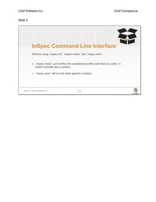 Chef Software Inc. Chef Compliance
Slide 5
©2016 Chef Software Inc. 5-5
InSpec Command Line Interface
We'll be using `inspec init, `inspec check` and `inspec exec`.
 `inspec check` just verifies the compliance profile code that you write --it
doesn't actually test a system.
 `inspec exec' will run the tests against a system.
 