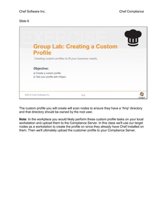Chef Software Inc. Chef Compliance
Slide 6
©2016 Chef Software Inc. 5-6
Objective:
Group Lab: Creating a Custom
Profile
Creating custom profiles to fit your business needs.
 Create a custom profile.
 Test your profile with InSpec
The custom profile you will create will scan nodes to ensure they have a '/tmp' directory
and that directory should be owned by the root user.
Note: In the workplace you would likely perform these custom profile tasks on your local
workstation and upload them to the Compliance Server. In this class we'll use our target
nodes as a workstation to create the profile on since they already have Chef installed on
them. Then we'll ultimately upload the customer profile to your Compliance Server.
 