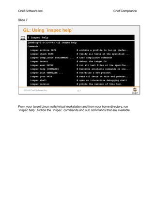 Chef Software Inc. Chef Compliance
Slide 7
©2016 Chef Software Inc. 5-7
[chef@ip-172-31-0-65 ~]$ inspec help
Commands:
inspec archive PATH # archive a profile to tar.gz (defau...
inspec check PATH # verify all tests at the specified ...
inspec compliance SUBCOMMAND ... # Chef Compliance commands
inspec detect # detect the target OS
inspec exec PATHS # run all test files at the specifie...
inspec help [COMMAND] # Describe available commands or one...
inspec init TEMPLATE ... # Scaffolds a new project
inspec json PATH # read all tests in PATH and generat...
inspec shell # open an interactive debugging shell
inspec version # prints the version of this tool
$ inspec help
GL: Using `inspec help`
From your target Linux node/virtual workstation and from your home directory, run
`inspec help`. Notice the `inspec` commands and sub commands that are available.
 