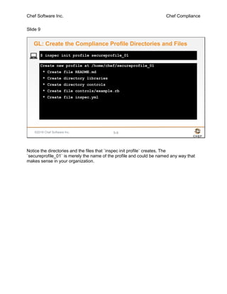 Chef Software Inc. Chef Compliance
Slide 9
©2016 Chef Software Inc. 5-9
Create new profile at /home/chef/secureprofile_01
* Create file README.md
* Create directory libraries
* Create directory controls
* Create file controls/example.rb
* Create file inspec.yml
$ inspec init profile secureprofile_01
GL: Create the Compliance Profile Directories and Files
Notice the directories and the files that `inspec init profile` creates. The
`secureprofile_01` is merely the name of the profile and could be named any way that
makes sense in your organization.
 