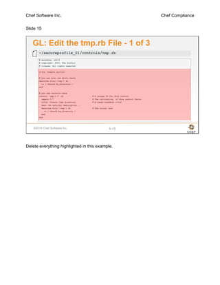 Chef Software Inc. Chef Compliance
Slide 15
©2016 Chef Software Inc. 5-15
GL: Edit the tmp.rb File - 1 of 3
# encoding: utf-8
# copyright: 2015, The Authors
# license: All rights reserved
title 'sample section'
# you can also use plain tests
describe file('/tmp') do
it { should be_directory }
end
# you add controls here
control 'tmp-1.0' do # A unique ID for this control
impact 0.7 # The criticality, if this control fails.
title 'Create /tmp directory' # A human-readable title
desc 'An optional description...'
describe file('/tmp') do # The actual test
it { should be_directory }
end
end
~/secureprofile_01/controls/tmp.rb
Delete everything highlighted in this example.
 