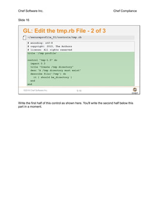 Chef Software Inc. Chef Compliance
Slide 16
©2016 Chef Software Inc. 5-16
GL: Edit the tmp.rb File - 2 of 3
# encoding: utf-8
# copyright: 2015, The Authors
# license: All rights reserved
title '/tmp profile'
control "tmp-1.0" do
impact 0.3
title "Create /tmp directory"
desc "A /tmp directory must exist"
describe file('/tmp') do
it { should be_directory }
end
end
~/secureprofile_01/controls/tmp.rb
Write the first half of this control as shown here. You'll write the second half below this
part in a moment.
 