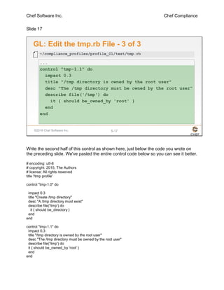 Chef Software Inc. Chef Compliance
Slide 17
©2016 Chef Software Inc. 5-17
GL: Edit the tmp.rb File - 3 of 3
...
control "tmp-1.1" do
impact 0.3
title "/tmp directory is owned by the root user"
desc "The /tmp directory must be owned by the root user"
describe file('/tmp') do
it { should be_owned_by 'root' }
end
end
~/compliance_profiles/profile_01/test/tmp.rb
Write the second half of this control as shown here, just below the code you wrote on
the preceding slide. We've pasted the entire control code below so you can see it better.
# encoding: utf-8
# copyright: 2015, The Authors
# license: All rights reserved
title '/tmp profile'
control "tmp-1.0" do
impact 0.3
title "Create /tmp directory"
desc "A /tmp directory must exist"
describe file('/tmp') do
it { should be_directory }
end
end
control "tmp-1.1" do
impact 0.3
title "/tmp directory is owned by the root user"
desc "The /tmp directory must be owned by the root user"
describe file('/tmp') do
it { should be_owned_by 'root' }
end
end
 
