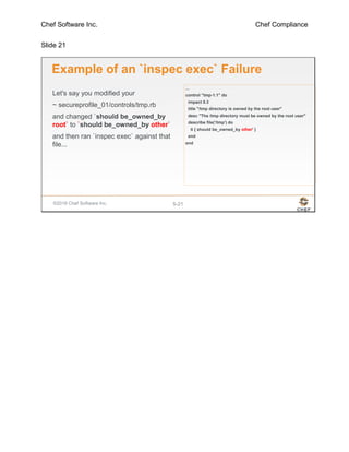 Chef Software Inc. Chef Compliance
Slide 21
©2016 Chef Software Inc. 5-21
Example of an `inspec exec` Failure
Let's say you modified your
~ secureprofile_01/controls/tmp.rb
and changed `should be_owned_by
root` to `should be_owned_by other`
and then ran `inspec exec` against that
file...
...
control "tmp-1.1" do
impact 0.3
title "/tmp directory is owned by the root user"
desc "The /tmp directory must be owned by the root user"
describe file('/tmp') do
it { should be_owned_by other' }
end
end
 