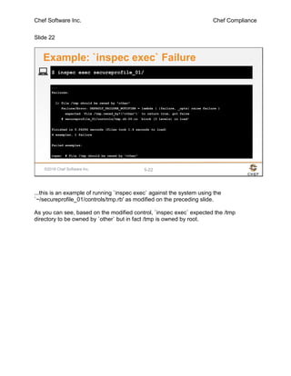 Chef Software Inc. Chef Compliance
Slide 22
©2016 Chef Software Inc. 5-22
...
Failures:
1) File /tmp should be owned by "other"
Failure/Error: DEFAULT_FAILURE_NOTIFIER = lambda { |failure, _opts| raise failure }
expected `File /tmp.owned_by?("other")` to return true, got false
# secureprofile_01/controls/tmp.rb:20:in `block (3 levels) in load'
Finished in 0.06284 seconds (files took 1.4 seconds to load)
4 examples, 1 failure
Failed examples:
rspec # File /tmp should be owned by "other"
$ inspec exec secureprofile_01/
Example: `inspec exec` Failure
...this is an example of running `inspec exec` against the system using the
`~/secureprofile_01/controls/tmp.rb' as modified on the preceding slide.
As you can see, based on the modified control, `inspec exec` expected the /tmp
directory to be owned by `other` but in fact /tmp is owned by root.
 
