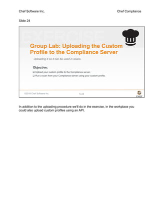 Chef Software Inc. Chef Compliance
Slide 24
©2016 Chef Software Inc. 5-24
Objective:
Group Lab: Uploading the Custom
Profile to the Compliance Server
Uploading it so it can be used in scans.
 Upload your custom profile to the Compliance server.
 Run a scan from your Compliance server using your custom profile.
In addition to the uploading procedure we'll do in the exercise, in the workplace you
could also upload custom profiles using an API.
 
