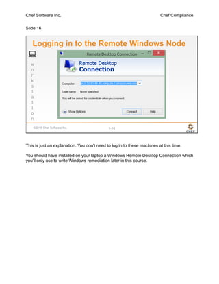 Chef Software Inc. Chef Compliance
Slide 16
©2016 Chef Software Inc. 1-16
w
o
r
k
s
t
a
t
i
o
n
Logging in to the Remote Windows Node
This is just an explanation. You don't need to log in to these machines at this time.
You should have installed on your laptop a Windows Remote Desktop Connection which
you'll only use to write Windows remediation later in this course.
 