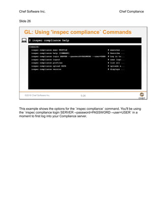 Chef Software Inc. Chef Compliance
Slide 26
©2016 Chef Software Inc. 5-26
Commands:
inspec compliance exec PROFILE # executes ...
inspec compliance help [COMMAND] # Describe ...
inspec compliance login SERVER --password=PASSWORD --user=USER # Log in to...
inspec compliance logout # user logo...
inspec compliance profiles # list all ...
inspec compliance upload PATH # uploads a...
inspec compliance version # displays ...
$ inspec compliance help
GL: Using 'inspec compliance` Commands
This example shows the options for the `inspec compliance` command. You'll be using
the `inspec compliance login SERVER --password=PASSWORD --user=USER` in a
moment to first log into your Compliance server.
 