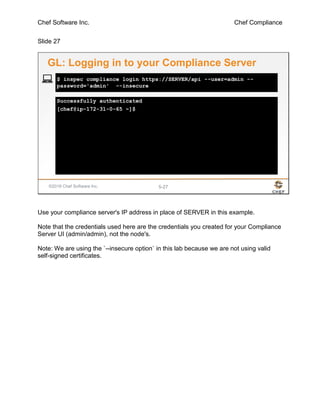Chef Software Inc. Chef Compliance
Slide 27
©2016 Chef Software Inc. 5-27
Successfully authenticated
[chef@ip-172-31-0-65 ~]$
$ inspec compliance login https://SERVER/api --user=admin --
password='admin' --insecure
GL: Logging in to your Compliance Server
Use your compliance server's IP address in place of SERVER in this example.
Note that the credentials used here are the credentials you created for your Compliance
Server UI (admin/admin), not the node's.
Note: We are using the `--insecure option` in this lab because we are not using valid
self-signed certificates.
 