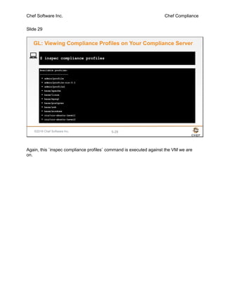 Chef Software Inc. Chef Compliance
Slide 29
©2016 Chef Software Inc. 5-29
Available profiles:
-------------------
* admin/profile
* admin/profile-cis-3.1
* admin/profile1
* base/apache
* base/linux
* base/mysql
* base/postgres
* base/ssh
* base/windows
* cis/cis-ubuntu-level1
* cis/cis-ubuntu-level2
$ inspec compliance profiles
GL: Viewing Compliance Profiles on Your Compliance Server
Again, this `inspec compliance profiles` command is executed against the VM we are
on.
 