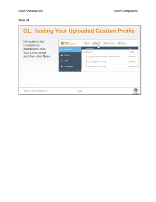 Chef Software Inc. Chef Compliance
Slide 34
©2016 Chef Software Inc. 5-34
GL: Testing Your Uploaded Custom Profile
Navigate to the
Compliance
dashboard, click
your Linux target,
and then click Scan.
 