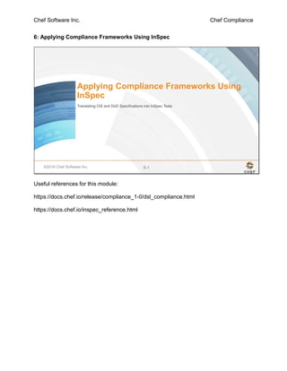 Chef Software Inc. Chef Compliance
6: Applying Compliance Frameworks Using InSpec
©2016 Chef Software Inc. 6-1
Applying Compliance Frameworks Using
InSpec
Translating CIS and DoD Specifications into InSpec Tests
Useful references for this module:
https://docs.chef.io/release/compliance_1-0/dsl_compliance.html
https://docs.chef.io/inspec_reference.html
 